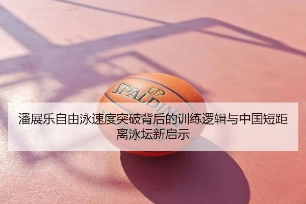 潘展乐自由泳速度突破背后的训练逻辑与中国短距离泳坛新启示