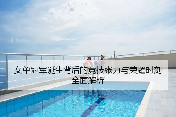 女单冠军诞生背后的竞技张力与荣耀时刻全面解析