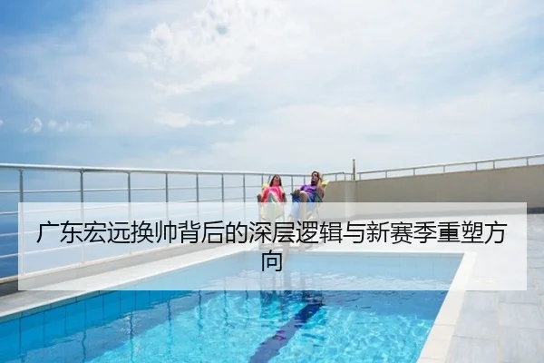 广东宏远换帅背后的深层逻辑与新赛季重塑方向
