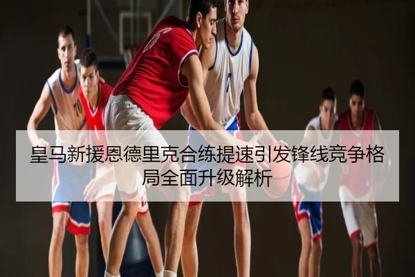 皇马新援恩德里克合练提速引发锋线竞争格局全面升级解析