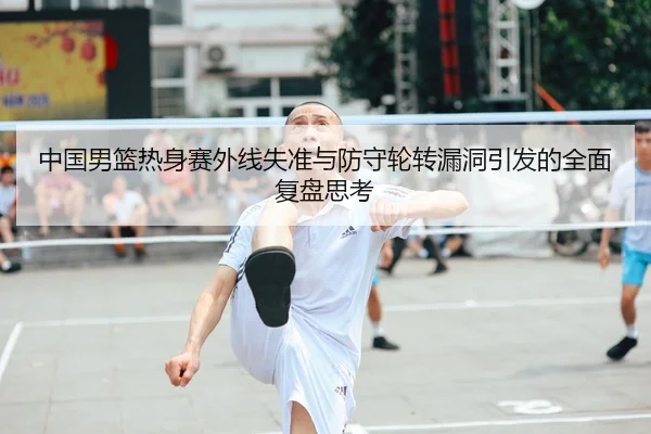 中国男篮热身赛外线失准与防守轮转漏洞引发的全面复盘思考