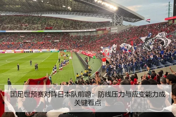 国足世预赛对阵日本队前瞻：防线压力与应变能力成关键看点