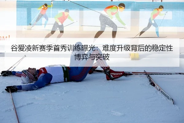 谷爱凌新赛季首秀训练曝光：难度升级背后的稳定性博弈与突破