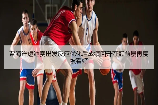 覃海洋短池赛出发反应优化后成绩回升夺冠前景再度被看好