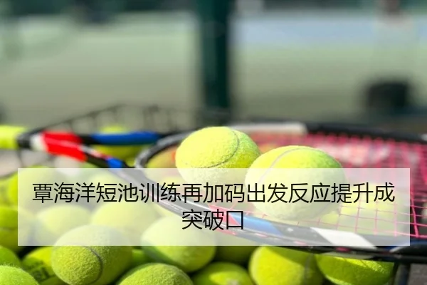 覃海洋短池训练再加码出发反应提升成突破口