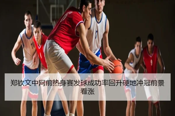 郑钦文中网前热身赛发球成功率回升硬地冲冠前景看涨